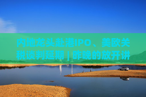 內(nèi)地龍頭赴港IPO、美歐關(guān)稅談判延期 | 昨晚的放開(kāi)講太干了，抓緊時(shí)間看回放！  第1張