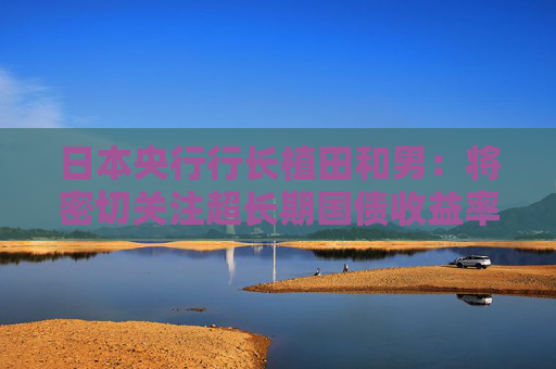 日本央行行長(zhǎng)植田和男：將密切關(guān)注超長(zhǎng)期國(guó)債收益率走勢(shì)  第1張
