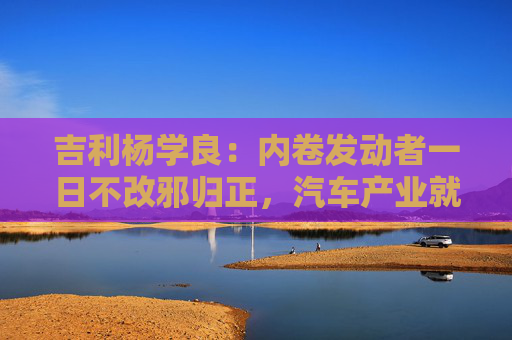 吉利楊學(xué)良：內(nèi)卷發(fā)動者一日不改邪歸正，汽車產(chǎn)業(yè)就不可能由大變強(qiáng)