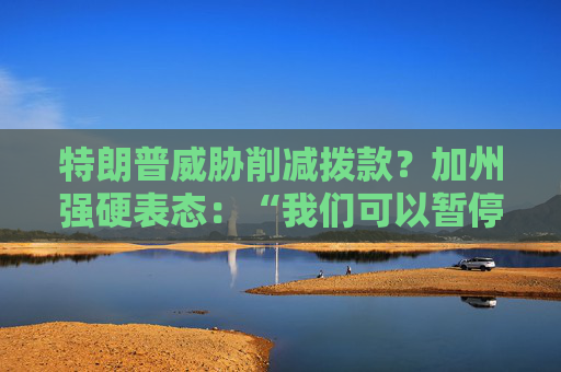 特朗普威脅削減撥款？加州強(qiáng)硬表態(tài)：“我們可以暫停上繳聯(lián)邦稅”