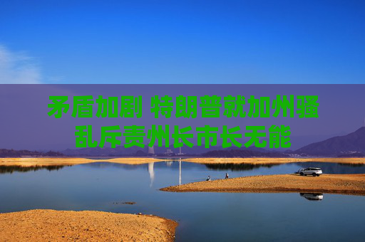 矛盾加劇 特朗普就加州騷亂斥責(zé)州長(zhǎng)市長(zhǎng)無能