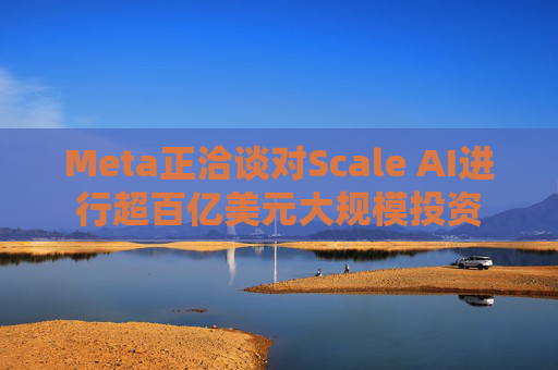 Meta正洽談對Scale AI進(jìn)行超百億美元大規(guī)模投資