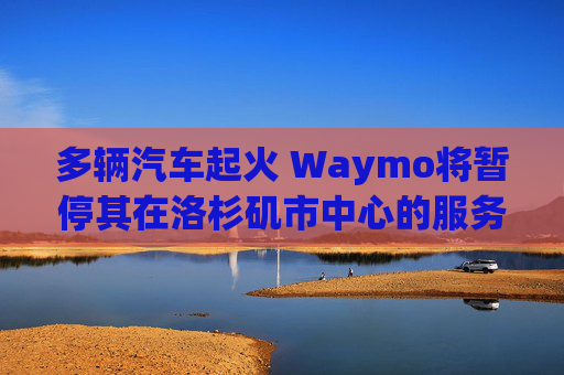 多輛汽車起火 Waymo將暫停其在洛杉磯市中心的服務(wù)