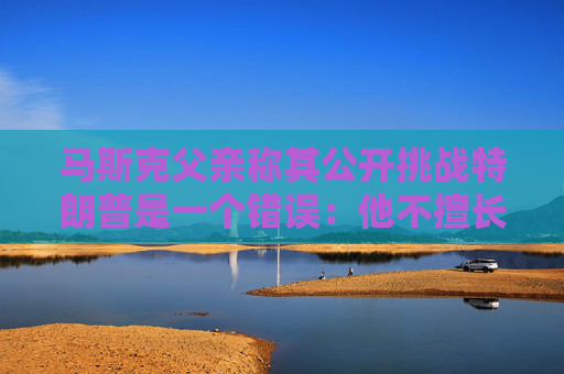 馬斯克父親稱其公開挑戰(zhàn)特朗普是一個錯誤：他不擅長搞政治