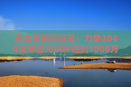 日本首相石破茂：力爭(zhēng)2040財(cái)年名義GDP達(dá)到1000萬億日元