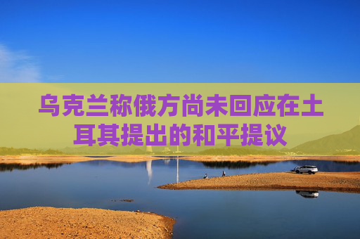 烏克蘭稱俄方尚未回應(yīng)在土耳其提出的和平提議