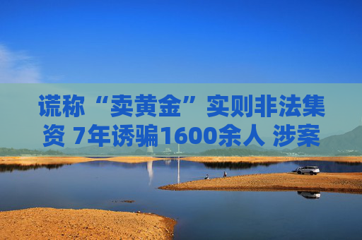 謊稱“賣黃金”實則非法集資 7年誘騙1600余人 涉案金額超4億元