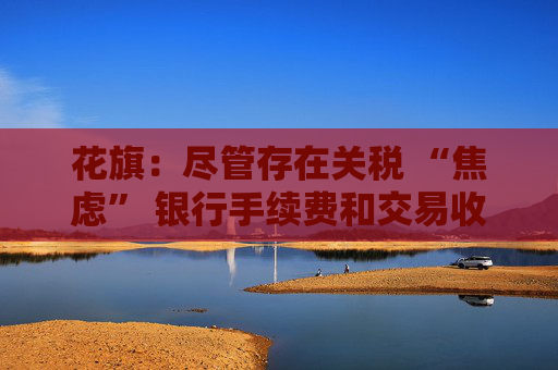 花旗：盡管存在關(guān)稅 “焦慮” 銀行手續(xù)費(fèi)和交易收入仍將攀升