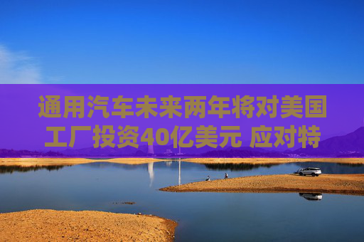 通用汽車未來(lái)兩年將對(duì)美國(guó)工廠投資40億美元 應(yīng)對(duì)特朗普關(guān)稅