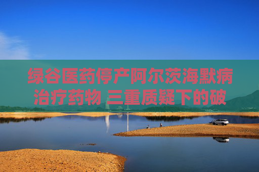 綠谷醫(yī)藥停產(chǎn)阿爾茨海默病治療藥物 三重質(zhì)疑下的破冰者終陷困局