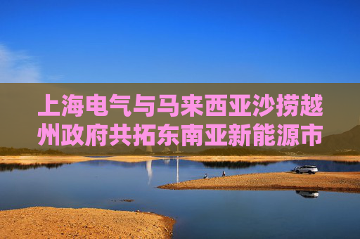 上海電氣與馬來西亞沙撈越州政府共拓東南亞新能源市場(chǎng)新機(jī)遇