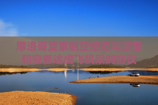 摩洛哥皇家航空接近與波音和空客達(dá)成飛機(jī)采購協(xié)議
