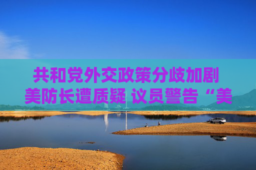 共和黨外交政策分歧加劇 美防長遭質(zhì)疑 議員警告“美國將成輸家”