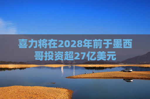 喜力將在2028年前于墨西哥投資超27億美元