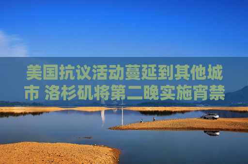 美國(guó)抗議活動(dòng)蔓延到其他城市 洛杉磯將第二晚實(shí)施宵禁