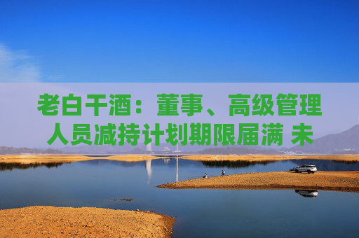 老白干酒：董事、高級(jí)管理人員減持計(jì)劃期限屆滿 未減持公司股份