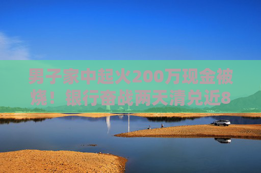 男子家中起火200萬(wàn)現(xiàn)金被燒！銀行奮戰(zhàn)兩天清兌近80萬(wàn)，另有100多萬(wàn)被徹底燒成灰