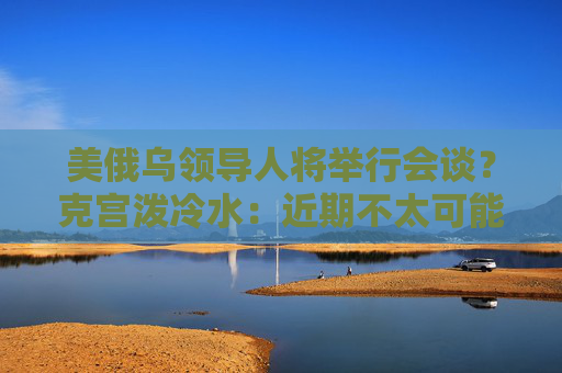 美俄烏領(lǐng)導(dǎo)人將舉行會(huì)談？克宮潑冷水：近期不太可能發(fā)生