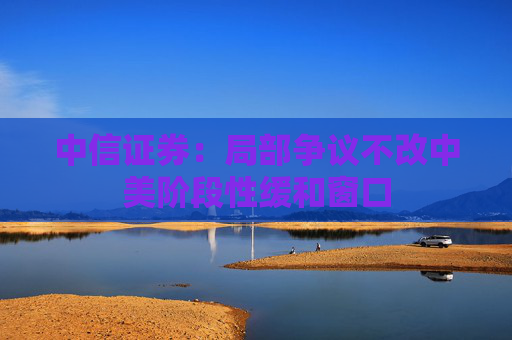 中信證券：局部爭議不改中美階段性緩和窗口