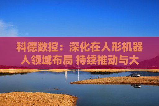 科德數(shù)控：深化在人形機(jī)器人領(lǐng)域布局 持續(xù)推動(dòng)與大飛機(jī)廠商深度合作