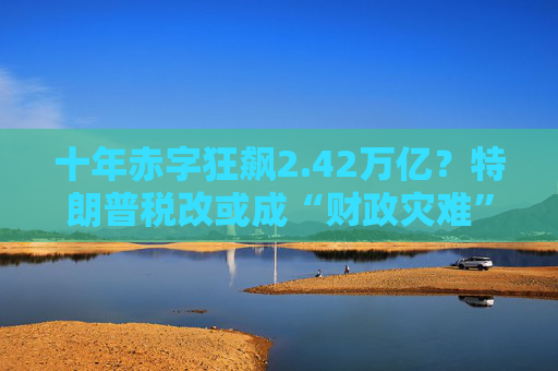 十年赤字狂飆2.42萬億？特朗普稅改或成“財政災(zāi)難”！