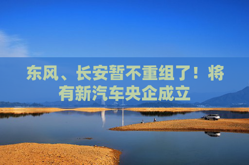 東風(fēng)、長(zhǎng)安暫不重組了！將有新汽車(chē)央企成立