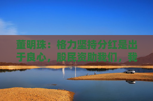 董明珠：格力堅(jiān)持分紅是出于良心，股民資助我們，我們就要分享財(cái)富