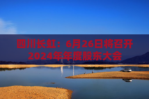 四川長虹：6月26日將召開2024年年度股東大會