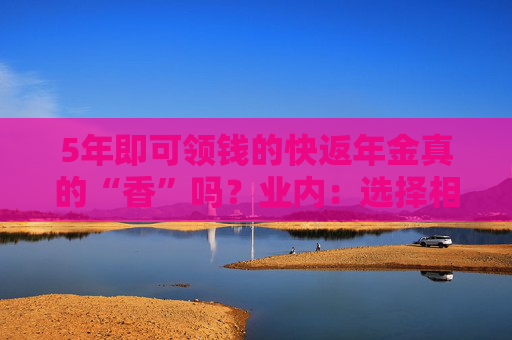 5年即可領(lǐng)錢的快返年金真的“香”嗎？業(yè)內(nèi)：選擇相關(guān)產(chǎn)品需警惕兩大核心風(fēng)險
