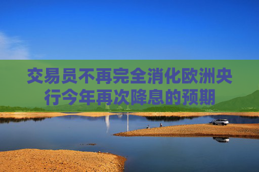交易員不再完全消化歐洲央行今年再次降息的預(yù)期