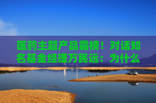 醫(yī)藥主題產(chǎn)品霸榜！對話知名基金經(jīng)理萬民遠(yuǎn)：為什么他說當(dāng)下創(chuàng)新藥“大部分都是純炒”