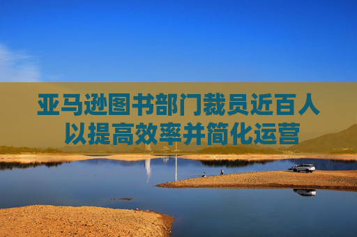 亞馬遜圖書部門裁員近百人 以提高效率并簡化運營
