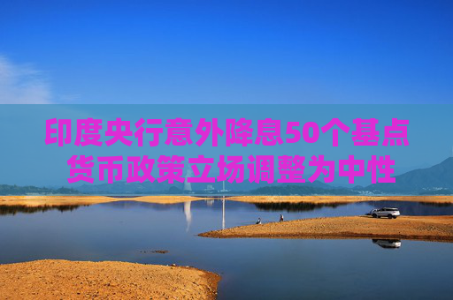 印度央行意外降息50個基點 貨幣政策立場調(diào)整為中性