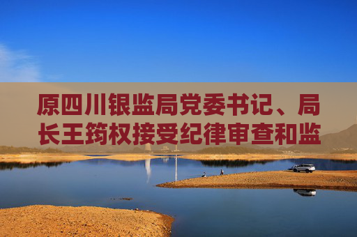 原四川銀監(jiān)局黨委書記、局長王筠權接受紀律審查和監(jiān)察調(diào)查