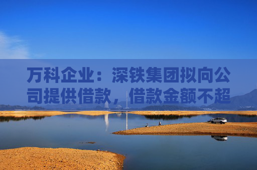 萬科企業(yè)：深鐵集團(tuán)擬向公司提供借款，借款金額不超過30億元