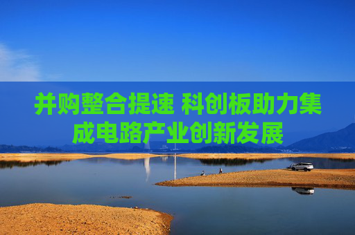 并購整合提速 科創(chuàng)板助力集成電路產(chǎn)業(yè)創(chuàng)新發(fā)展
