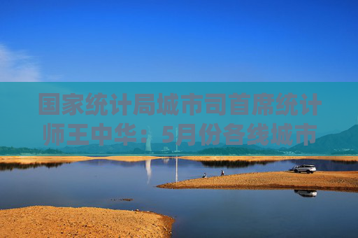 國家統(tǒng)計(jì)局城市司首席統(tǒng)計(jì)師王中華：5月份各線城市商品住宅銷售價(jià)格同比降幅繼續(xù)收窄