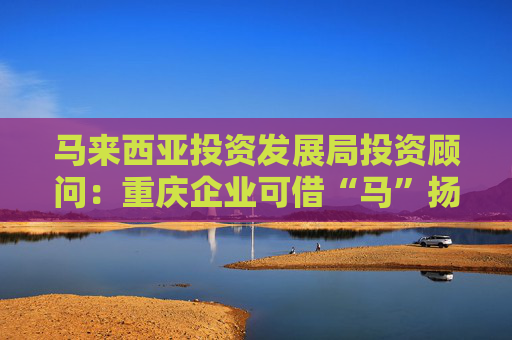 馬來西亞投資發(fā)展局投資顧問：重慶企業(yè)可借“馬”揚(yáng)帆東南亞
