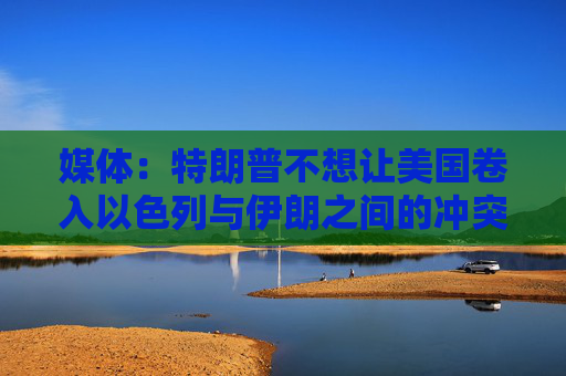媒體：特朗普不想讓美國卷入以色列與伊朗之間的沖突