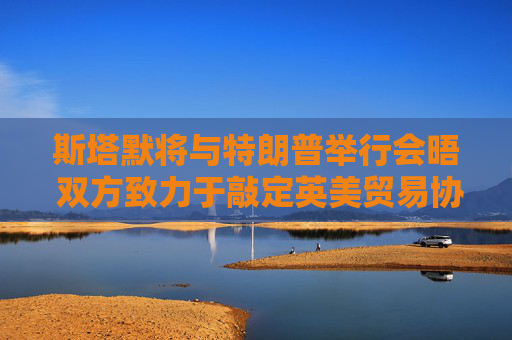 斯塔默將與特朗普舉行會晤 雙方致力于敲定英美貿(mào)易協(xié)議
