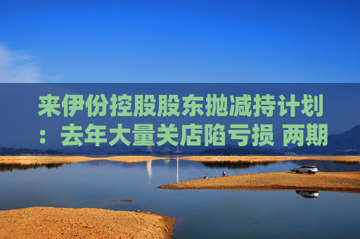 來伊份控股股東拋減持計劃：去年大量關(guān)店陷虧損 兩期員工持股皆因業(yè)績不達(dá)標(biāo)被取消