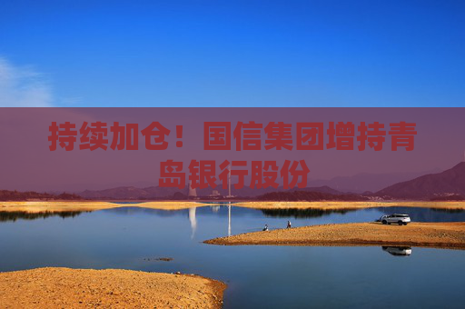 持續(xù)加倉！國信集團增持青島銀行股份