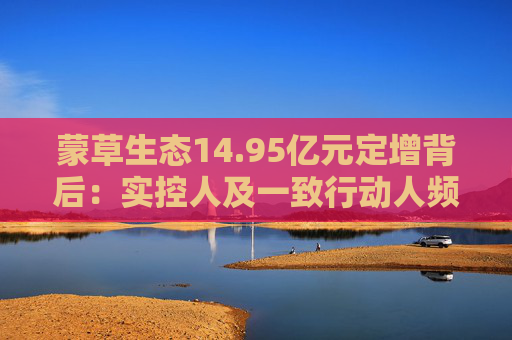 蒙草生態(tài)14.95億元定增背后：實(shí)控人及一致行動(dòng)人頻頻減持套現(xiàn) 頻繁融資攤薄中小股東權(quán)益