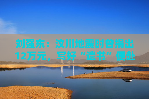 劉強東：汶川地震時曾捐出12萬元，寫好“遺書”便赴災(zāi)區(qū)救援