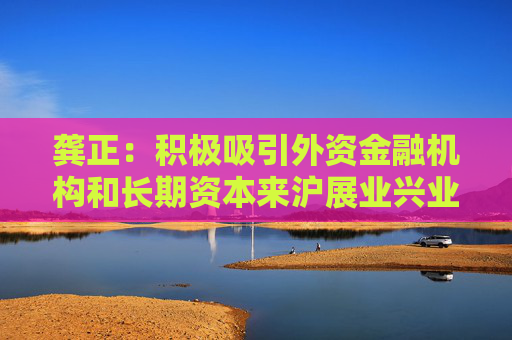龔正：積極吸引外資金融機(jī)構(gòu)和長(zhǎng)期資本來(lái)滬展業(yè)興業(yè)