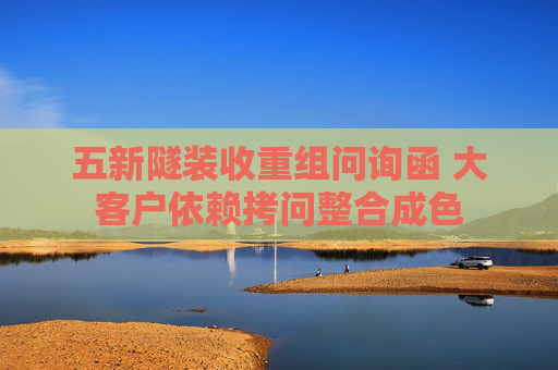 五新隧裝收重組問(wèn)詢函 大客戶依賴拷問(wèn)整合成色