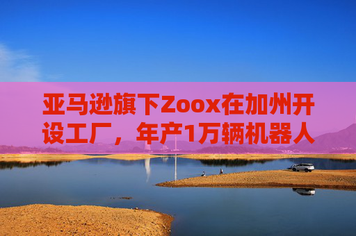 亞馬遜旗下Zoox在加州開設(shè)工廠，年產(chǎn)1萬輛機(jī)器人出租車