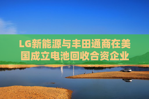 LG新能源與豐田通商在美國(guó)成立電池回收合資企業(yè)