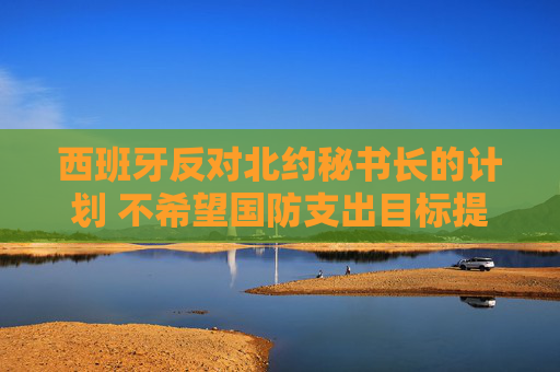 西班牙反對北約秘書長的計劃 不希望國防支出目標(biāo)提高至GDP 5%