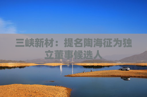 三峽新材：提名陶海征為獨立董事候選人